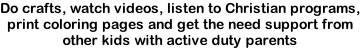 Do crafts, watch videos, listen to Christian programs, print coloring pages and get the need support from other kids with active duty parents